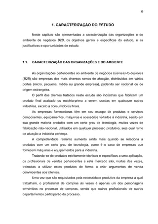 6
1. CARACTERIZAÇÃO DO ESTUDO
Neste capítulo são apresentadas a caracterização das organizações e do
ambiente de negócios B2B, os objetivos gerais e específicos do estudo, e as
justificativas e oportunidades de estudo.
1.1. CARACTERIZAÇÃO DAS ORGANIZAÇÕES E DO AMBIENTE
As organizações pertencentes ao ambiente de negócios business-to-business
(B2B) são empresas dos mais diversos ramos de atuação, distribuídas em vários
portes (micro, pequena, média ou grande empresa), podendo ser nacional ou de
origem estrangeira.
O perfil dos clientes tratados neste estudo são indústrias que fabricam um
produto final acabado ou matéria-prima a serem usadas em quaisquer outras
indústrias, exceto a consumidores finais.
As empresas fornecedoras têm em seu escopo de produtos e serviços
componentes, equipamentos, máquinas e acessórios voltados à indústria, sendo em
sua grande maioria produtos com um certo grau de tecnologia, muitas vezes de
fabricação não-nacional, utilizados em qualquer processo produtivo, seja qual ramo
de atuação a indústria pertença.
A competitividade reinante aumenta ainda mais quando se relaciona a
produtos com um certo grau de tecnologia, como é o caso de empresas que
fornecem máquinas e equipamentos para a indústria.
Tratando-se de produtos estritamente técnicos e específicos a uma aplicação,
os profissionais de vendas pertencentes a este mercado são, muitas das vezes,
treinadas a utilizar estes produtos de forma a criar argumentos de venda
convincentes aos clientes.
Uma vez que são requisitados pela necessidade produtiva da empresa a qual
trabalham, o profissional de compras às vezes é apenas um dos personagens
envolvidos no processo de compras, sendo que outros profissionais de outros
departamentos participarão do processo.
 