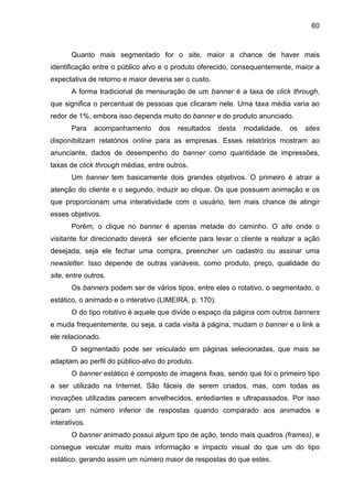 60
Quanto mais segmentado for o site, maior a chance de haver mais
identificação entre o público alvo e o produto oferecido, consequentemente, maior a
expectativa de retorno e maior deveria ser o custo.
A forma tradicional de mensuração de um banner é a taxa de click through,
que significa o percentual de pessoas que clicaram nele. Uma taxa média varia ao
redor de 1%, embora isso dependa muito do banner e do produto anunciado.
Para acompanhamento dos resultados desta modalidade, os sites
disponibilizam relatórios online para as empresas. Esses relatórios mostram ao
anunciante, dados de desempenho do banner como quantidade de impressões,
taxas de click through médias, entre outros.
Um banner tem basicamente dois grandes objetivos. O primeiro é atrair a
atenção do cliente e o segundo, induzir ao clique. Os que possuem animação e os
que proporcionam uma interatividade com o usuário, tem mais chance de atingir
esses objetivos.
Porém, o clique no banner é apenas metade do caminho. O site onde o
visitante for direcionado deverá ser eficiente para levar o cliente a realizar a ação
desejada, seja ele fechar uma compra, preencher um cadastro ou assinar uma
newsletter. Isso depende de outras variáveis, como produto, preço, qualidade do
site, entre outros.
Os banners podem ser de vários tipos, entre eles o rotativo, o segmentado, o
estático, o animado e o interativo (LIMEIRA, p. 170).
O do tipo rotativo é aquele que divide o espaço da página com outros banners
e muda frequentemente, ou seja, a cada visita à página, mudam o banner e o link a
ele relacionado.
O segmentado pode ser veiculado em páginas selecionadas, que mais se
adaptam ao perfil do público-alvo do produto.
O banner estático é composto de imagens fixas, sendo que foi o primeiro tipo
a ser utilizado na Internet. São fáceis de serem criados, mas, com todas as
inovações utilizadas parecem envelhecidos, entediantes e ultrapassados. Por isso
geram um número inferior de respostas quando comparado aos animados e
interativos.
O banner animado possui algum tipo de ação, tendo mais quadros (frames), e
consegue veicular muito mais informação e impacto visual do que um do tipo
estático, gerando assim um número maior de respostas do que estes.
 