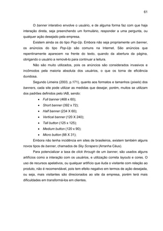 61
O banner interativo envolve o usuário, e de alguma forma faz com que haja
interação direta, seja preenchendo um formulário, responder a uma pergunta, ou
qualquer ação desejado pela empresa.
Existem ainda os do tipo Pop-Up. Embora não seja propriamente um banner,
os anúncios do tipo Pop-Up são comuns na Internet. São anúncios que
repentinamente aparecem na frente do texto, quando da abertura da página,
obrigando o usuário a removê-lo para continuar a leitura.
Não são muito utilizados, pois os anúncios são considerados invasivos e
incômodos pela maioria absoluta dos usuários, o que os torna de eficiência
duvidosa.
Segundo Limeira (2003, p.171), quanto aos formatos e tamanhos (pixels) dos
banners, cada site pode utilizar as medidas que desejar, porém, muitos se utilizam
dos padrões definidos pelo IAB, sendo:
• Full banner (468 x 60);
• Short banner (392 x 72);
• Half banner (234 X 60);
• Vertical banner (120 X 240);
• Tall button (125 x 125);
• Medium button (120 x 90);
• Micro button (88 X 31);
Embora não tenha incidência em sites de brasileiros, existem também alguns
novos tipos de banner, chamados de Sky Scrapers (Arranha Céus).
Para potencializar a taxa de click through de um banner, são usados alguns
artifícios como a interação com os usuários, e utilização correta layouts e cores. O
uso de recursos apelativos, ou qualquer artifício que iluda o visitante com relação ao
produto, não é recomendável, pois tem efeito negativo em termos de ação desejada,
ou seja, mais visitantes são direcionados ao site da empresa, porém terá mais
dificuldades em transformá-los em clientes.
 
