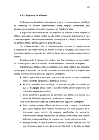 62
4.6.5. Programa de afiliados
Os Programas de Afiliados são recentes, mas já consistem de uma estratégia
de marketing na Internet extremamente eficaz, lançada inicialmente pela
Amazon.com e adotada por muitas empresas nos Estados Unidos.
A lógica de funcionamento de um programa de afiliados é bem simples: o
afiliado, que pode ser pessoa jurídica ou não, indica um usuário, direcionando-o para
o site da empresa. Se esse visitante realiza uma compra, é creditado uma comissão
na conta do afiliado como pagamento pela indicação.
Um software instalado junto ao site da empresa receptora do direcionamento
é responsável pelo rastreamento do afiliado que fez a indicação, pelo cálculo das
comissões devidas e geração de relatórios tanto para a empresa quanto para o
afiliado.
O rastreamento é baseado em cookies, que ficam instalados no computador
do usuário, quando ele clica nos links de direcionamento para o site da empresa.
O programa de afiliados oferece vantagens tanto para o afiliado que direciona,
quanto para a empresa que recebe o usuário em seu site. Para a empresa que
recebe o direcionamento, temos as seguintes vantagens:
• Marca: possibilita à empresa uma maior exposição da marca, gerando
maior confiança por parte dos potenciais clientes;
• Alcance: possibilita uma ampliação do mercado atingido, na medida em
que a divulgação atinge nichos que dificilmente seriam explorados por
outras estratégias de marketing;
• Custo-benefício: o pagamento de comissões aos afiliados só ocorre se a
venda for efetivada e gerar uma receita para a empresa.
Para o afiliado que direciona os usuário, temos as seguintes vantagens:
• Custo mínimo: qualquer afiliado que tenha um site com uma boa visitação
pode gerar receitas sem nenhum investimento em infra-estrutura de e-
commerce, como carrinho de compras, certificações de segurança,
interfaces com bancos e operadoras de cartões, entre outros, uma vez que
tudo isso é responsabilidade da empresa que recebe o direcionamento.
• Esforço mínimo: o único trabalho do afiliado é colocar links em seu site
que direcionem para o site da empresa. Os links no formato de texto
 