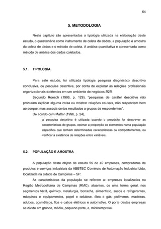 64
5. METODOLOGIA
Neste capítulo são apresentadas a tipologia utilizada na elaboração deste
estudo, o questionário como instrumento de coleta de dados, a população e amostra
da coleta de dados e o método de coleta. A análise quantitativa é apresentada como
método de análise dos dados coletados.
5.1. TIPOLOGIA
Para este estudo, foi utilizada tipologia pesquisa diagnóstico descritiva
conclusiva, ou pesquisa descritiva, por conta de explorar as relações profissionais
organizacionais existentes em um ambiente de negócios B2B.
Segundo Roesch (1996, p. 129), “pesquisas de caráter descritivo não
procuram explicar alguma coisa ou mostrar relações causais, não respondem bem
ao porque, mas associa certos resultados a grupos de respondentes”.
De acordo com Mattar (1996, p. 24),
a pesquisa descritiva é utilizada quando o propósito for descrever as
características de grupos, estimar a proporção de elementos numa população
específica que tenham determinadas características ou comportamentos, ou
verificar a existência de relações entre variáveis.
5.2. POPULAÇÃO E AMOSTRA
A população deste objeto de estudo foi de 40 empresas, compradoras de
produtos e serviços industriais da ABBTEC Comércio de Automação Industrial Ltda,
localizada na cidade de Campinas – SP.
As características da população se referem a: empresas localizadas na
Região Metropolitana de Campinas (RMC), atuantes, de uma forma geral, nos
segmentos têxtil, químico, metalurgia, borracha, alimentício, sucos e refrigerantes,
máquinas e equipamentos, papel e celulose, óleo e gás, polímeros, madeiras,
adubos, cosméticos, fios e cabos elétricos e automotivo. O porte destas empresas
se divide em grande, médio, pequeno porte, e, microempresa.
 