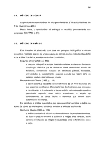 66
5.4. MÉTODO DE COLETA
A aplicação dos questionários foi feita pessoalmente, e foi realizada entre 3 e
9 de novembro de 2004.
Desta forma, o questionário foi entregue e recolhido pessoalmente nas
empresas (MATTAR, p. 71).
5.5. MÉTODO DE ANÁLISE
Este trabalho foi elaborado com base em pesquisa bibliográfica e estudo
descritivo, realizado através de uma pesquisa de campo, onde o método utilizado foi
o de análise dos dados, envolvendo análise quantitativa.
Segundo Oliveira (1997, p. 119),
a pesquisa bibliográfica tem por finalidade conhecer as diferentes formas de
contribuição científica que se realizaram sobre determinado assunto ou
fenômeno, normalmente realizado em bibliotecas públicas, faculdades,
universidades e, especialmente, naqueles acervos que fazem parte do
catálogo coletivo e das bibliotecas virtuais.
De acordo com Oliveira (1997, p. 114),
o estudo descritivo possibilita o desenvolvimento de um nível de análise em
que se permite identificar as diferentes formas dos fenômenos, sua ordenação
e classificação, e é certamente o tipo de estudo mais adequado quando o
pesquisador necessita obter melhor entendimento a respeito do
comportamento de vários fatores e elementos que influem sobre
determinados fenômenos.
Foi escolhido a análise quantitativa por esta quantificar opiniões e dados, na
forma de coleta de informações, utilizando recursos e técnicas estatísticas.
Conforme Oliveira (1997, p. 115),
a análise quantitativa é utilizada no desenvolvimento de pesquisas descritivas,
na qual se procura descobrir e classificar a relação entre variáveis, assim
como na investigação da relação de causalidade entre os fenômenos: causa
e efeito.
 