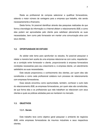7
Resta ao profissional de compras selecionar e qualificar fornecedores,
obtendo o maior número de vantagens para a empresa que trabalha, não sendo
necessariamente a financeira.
Desta forma, foi possível identificar através das pesquisas realizadas de que
forma a tecnologia da informação e a Internet afetam o relacionamento B2B, e como
elas podem ser aproveitadas pelo cliente para satisfazer plenamente as suas
necessidades, bem como pelo fornecedor em manter uma comunicação ativa com
seus clientes.
1.2. OPORTUNIDADE DE ESTUDO
Ao adotar este tema para aprofundar os estudos, foi possível pesquisar e
relatar a maneira bem aceita de uma empresa relacionar-se com outra, respeitando-
se a condição entre fornecedor e cliente, proporcionando à empresa fornecedora
condições necessárias para seu crescimento e, à empresa cliente, um atendimento
satisfatório as suas necessidades.
Este estudo proporcionou o conhecimento dos clientes, por quem eles são
constituídos e como cada profissional colabora num processo de relacionamento
com empresas fornecedoras.
Esse estudo encontrou como oportunidade, também, conhecer o outro lado
do relacionamento B2B, as empresas fornecedoras, por quem elas são constituídas,
de que forma elas e os profissionais que nela trabalham se relacionam com seus
clientes e quais as práticas adotadas para se manterem no mercado.
1.3. OBJETIVOS
1.3.1. Gerais
Este trabalho teve como objetivo geral pesquisar o ambiente de negócios
B2B, entre empresas fornecedoras de insumos industriais e seus respectivos
clientes.
 