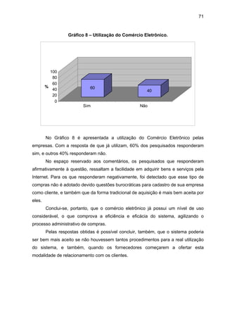 71
Gráfico 8 – Utilização do Comércio Eletrônico.
No Gráfico 8 é apresentada a utilização do Comércio Eletrônico pelas
empresas. Com a resposta de que já utilizam, 60% dos pesquisados responderam
sim, e outros 40% responderam não.
No espaço reservado aos comentários, os pesquisados que responderam
afirmativamente à questão, ressaltam a facilidade em adquirir bens e serviços pela
Internet. Para os que responderam negativamente, foi detectado que esse tipo de
compras não é adotado devido questões burocráticas para cadastro de sua empresa
como cliente, e também que da forma tradicional de aquisição é mais bem aceita por
eles.
Conclui-se, portanto, que o comércio eletrônico já possui um nível de uso
considerável, o que comprova a eficiência e eficácia do sistema, agilizando o
processo administrativo de compras.
Pelas respostas obtidas é possível concluir, também, que o sistema poderia
ser bem mais aceito se não houvessem tantos procedimentos para a real utilização
do sistema, e também, quando os fornecedores começarem a ofertar esta
modalidade de relacionamento com os clientes.
60
40
0
20
40
60
80
100
%
Sim Não
 