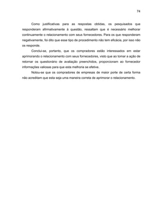 74
Como justificativas para as respostas obtidas, os pesquisados que
responderam afirmativamente à questão, ressaltam que é necessário melhorar
continuamente o relacionamento com seus fornecedores. Para os que responderam
negativamente, foi dito que esse tipo de procedimento não tem eficácia, por isso não
os responde.
Conclui-se, portanto, que os compradores estão interessados em estar
aprimorando o relacionamento com seus fornecedores, visto que ao tomar a ação de
retornar os questionário de avaliação preenchidos, proporcionam ao fornecedor
informações valiosas para que esta melhoria se efetive.
Notou-se que os compradores de empresas de maior porte de certa forma
não acreditam que esta seja uma maneira correta de aprimorar o relacionamento.
 