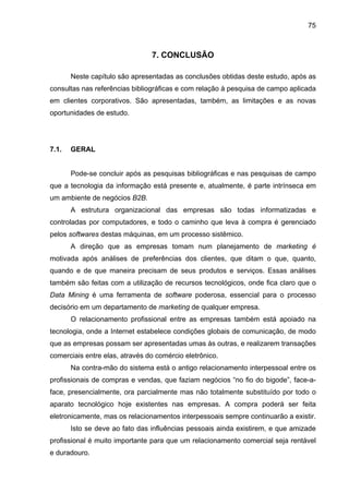 75
7. CONCLUSÃO
Neste capítulo são apresentadas as conclusões obtidas deste estudo, após as
consultas nas referências bibliográficas e com relação à pesquisa de campo aplicada
em clientes corporativos. São apresentadas, também, as limitações e as novas
oportunidades de estudo.
7.1. GERAL
Pode-se concluir após as pesquisas bibliográficas e nas pesquisas de campo
que a tecnologia da informação está presente e, atualmente, é parte intrínseca em
um ambiente de negócios B2B.
A estrutura organizacional das empresas são todas informatizadas e
controladas por computadores, e todo o caminho que leva à compra é gerenciado
pelos softwares destas máquinas, em um processo sistêmico.
A direção que as empresas tomam num planejamento de marketing é
motivada após análises de preferências dos clientes, que ditam o que, quanto,
quando e de que maneira precisam de seus produtos e serviços. Essas análises
também são feitas com a utilização de recursos tecnológicos, onde fica claro que o
Data Mining é uma ferramenta de software poderosa, essencial para o processo
decisório em um departamento de marketing de qualquer empresa.
O relacionamento profissional entre as empresas também está apoiado na
tecnologia, onde a Internet estabelece condições globais de comunicação, de modo
que as empresas possam ser apresentadas umas às outras, e realizarem transações
comerciais entre elas, através do comércio eletrônico.
Na contra-mão do sistema está o antigo relacionamento interpessoal entre os
profissionais de compras e vendas, que faziam negócios “no fio do bigode”, face-a-
face, presencialmente, ora parcialmente mas não totalmente substituído por todo o
aparato tecnológico hoje existentes nas empresas. A compra poderá ser feita
eletronicamente, mas os relacionamentos interpessoais sempre continuarão a existir.
Isto se deve ao fato das influências pessoais ainda existirem, e que amizade
profissional é muito importante para que um relacionamento comercial seja rentável
e duradouro.
 