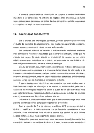 76
A amizade pessoal entre os profissionais de compras e vendas é outro fator
importante a ser considerado no ambiente de negócios entre empresas, pois muitas
vezes esta amizade transcende os limites da ética corporativa, abrindo espaço para
a corrupção nos negócios entre as empresas.
7.2. COM RELAÇÃO AOS OBJETIVOS
Sob a análise das informações coletadas, pode-se concluir que houve uma
evolução do marketing de relacionamento, hoje muito mais aprimorado e exigente,
quanto ao comportamento do cliente perante ao fornecedor.
Em condições normais de trabalho, o relacionamento profissional tornou-se
mais competitivo, focado nos resultados que as empresas almejam, sendo que, na
maioria dos casos de nada adianta o profissional de vendas ter um ótimo
relacionamento com profissional de compras, se a empresa em que trabalha não
tiver competitividade quanto aos seus produtos e serviços.
Conclui-se também que, mesmo com a existência de redes de computadores
nas empresas e entre empresas, e a presença da tecnologia da informação e da
Internet modificando culturas corporativas, o relacionamento interpessoal não deixou
de existir. Foi reduzido sim, mas em tarefas repetitivas e sistêmicas, proporcionando
ganho de tempo para os dois lados, o fornecedor e o cliente.
A comunicação entre eles foi um dos aspectos que mais evoluiu com a
inserção da tecnologia da informação e da Internet no ambiente B2B, pois com a
existência de informações disponíveis online, a busca de um pelo outro ficou mais
ágil, o atendimento das necessidades também, pois dados de todo tipo de produtos
e serviços encontram-se disponíveis online na Internet.
O e-mail e o chat online fazem com que o relacionamento seja ainda mais
próximo e dinâmico entre o comprador corporativo e o vendedor.
Com a inserção da TI e da Internet, o ambiente B2B tornou-se mais ágil e
dinâmico, modificando o comportamento dos profissionais pertencentes a este
ambiente. Estes tornaram-se mais flexíveis e atentos aos desejos de seus clientes
no caso de fornecedor, e mais exigente no caso de clientes.
Foi possível notar que, mesmo com todos os avanços tecnológicos existentes,
o comércio eletrônico no ambiente B2B ainda é baixo, se comparado ao comércio
 
