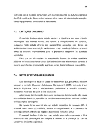 77
eletrônico para o mercado consumidor. Um dos motivos ainda é a cultura corporativa
de difícil modificação. Outro motivo está nos altos custos iniciais de implementação,
sendo equipamentos, profissionais e treinamento.
7.3. LIMITAÇÕES DO ESTUDO
Como fator limitante deste estudo, destaco a dificuldade em estar obtendo
informações dos clientes quanto aos valores e comportamento de compras,
realizados neste estudo através dos questionários aplicados, pois devido ao
ambiente de extrema competição existente em nosso mundo globalizado, o tempo
tornou-se escasso, especialmente para o profissional responder às questões
solicitadas.
Para que as informações do questionário fossem de melhor qualidade
possível, foi necessário marcar visitas com clientes em dias determinados por eles, e
mesmo assim havia a preocupação quanto ao tempo despendido para respondê-lo.
7.4. NOVAS OPORTUNIDADE DE ESTUDO
Este estudo pode e deve ser usado por acadêmicos que, porventura, desejem
explorar o conceito Customer Relationship Management (CRM), pois este é um
aspecto importante para o relacionamento profissional e também complexo,
merecendo mais foco de quem o está estudando.
A tecnologia de informação, bem como os sistemas de informação, são novas
oportunidades de estudo, que além de também serem complexos, mostram um lado
técnico amplo e abrangente.
Da mesma forma que foi feito um estudo específico do mercado B2B, é
possível, como nova oportunidade, estudar o comportamento e a presença de
tecnologia em um ambiente de negócios business-to-consumer (B2C).
É possível, também, iniciar um novo estudo sobre valores pessoais e ética
profissional dos personagens de compras e vendas, e a presença da “Lei de
Gérson” no ambiente corporativo.
 