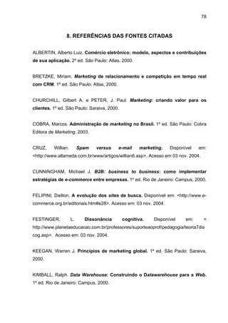 78
8. REFERÊNCIAS DAS FONTES CITADAS
ALBERTIN, Alberto Luiz. Comércio eletrônico: modelo, aspectos e contribuições
de sua aplicação. 2º ed. São Paulo: Atlas, 2000.
BRETZKE, Miriam. Marketing de relacionamento e competição em tempo real
com CRM. 1º ed. São Paulo: Atlas, 2000.
CHURCHILL, Gilbert A. e PETER, J. Paul. Marketing: criando valor para os
clientes. 1º ed. São Paulo: Saraiva, 2000.
COBRA, Marcos. Administração de marketing no Brasil. 1º ed. São Paulo: Cobra
Editora de Marketing, 2003.
CRUZ, Willian. Spam versus e-mail marketing. Disponível em:
<http://www.allameda.com.br/www/artigos/willian6.asp>. Acesso em 03 nov. 2004.
CUNNINGHAM, Michael J. B2B: business to business: como implementar
estratégias de e-commerce entre empresas. 1º ed. Rio de Janeiro: Campus, 2000.
FELIPINI, Dailton. A evolução dos sites de busca. Disponível em: <http://www.e-
commerce.org.br/editoriais.htm#e28>. Acesso em: 03 nov. 2004.
FESTINGER, L. Dissonância cognitiva. Disponível em: <
http://www.planetaeducacao.com.br/professores/suporteaoprof/pedagogia/teoria7dis
cog.asp>. Acesso em: 03 nov. 2004.
KEEGAN, Warren J. Princípios de marketing global. 1º ed. São Paulo: Saraiva,
2000.
KIMBALL, Ralph. Data Warehouse: Construindo o Datawarehouse para a Web.
1º ed. Rio de Janeiro: Campus, 2000.
 