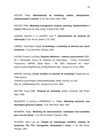 79
KOTLER, Philip. Administração de marketing: análise, planejamento,
implementação e controle. 5º ed. São Paulo: Atlas, 1998.
KOTLER, Philip. Marketing management: analysis, planning, implementation e
control. Millennium ed. New Jersey: Prentice-Hall, 1999.
LAUDON, Kenneth C. e LAUDON, Jane P. Gerenciamento de sistemas de
informação. 3º ed. Rio de Janeiro: LTC, 2001.
LIMEIRA, Tania Maria Vidigal. E-marketing: o marketing na Internet com casos
brasileiros. 1º ed. São Paulo: Saraiva, 2003.
LUCION, Everson Luis Rosa. Empresa eletrônica – sistema e-procurement. 2003.
30 f. Monografia (Curso de Sistemas de Informação) – Centro Universitário
Franciscano, UNIFRA, Santa Maria – RS, 2003. Disponível em: <http://
www.inf.unifra.br/tfg2003a.sis_info/tfg.2003a.07.pdf>. Acesso em 10 nov. 2004.
MARTIN, Henrique. E-mail: bandido ou mocinho do marketing?. Disponível em:
<http://www.e-
commerce.org.br/Artigos_Webmarketing/Mala_direta_mocinho_ou_ban
dido_do_%20Marketing.htm>. Acesso em 03 nov. 2004.
MATTAR, Fauze Najib. Pesquisa de marketing. Edição compacta. São Paulo:
Atlas, 1996.
McCARTHY, E Jerome e PERREAULT Jr., Willian. Marketing essencial: uma
abordagem gerencial e global. 1º ed. São Paulo: Atlas, 1997.
MCKENNA, Regis. Marketing de relacionamento: estratégias bem-sucedidas
para a era do cliente. 1º ed. Rio de Janeiro: Campus, 1992.
OLIVEIRA, Silvio Luiz de. Tratado de metodologia científica: projetos de
pesquisas, TGI, TCC, monografias, dissertações e teses. 1º ed. São Paulo:
Pioneira, 1997.
 
