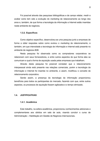 8
Foi possível através das pesquisas bibliográficas e de campo relatar, medir e
avaliar como tem sido a evolução do marketing de relacionamento ao longo dos
anos e, também, de que forma a tecnologia da informação e Internet estão inseridas
neste ambiente de negócios.
1.3.2. Específicos
Como objetivo específico, desenvolveu-se uma pesquisa junto a empresas de
forma a obter respostas sobre como evoluiu o marketing de relacionamento, e
também, em que intensidade a tecnologia de informação e Internet está presente no
ambiente de negócios B2B.
Nesta pesquisa foi observada como os compradores corporativos se
relacionam com seus fornecedores, e entre outros aspectos de que forma eles se
comunicam e qual a forma de aquisição usada pelas empresas que trabalham.
Através desta pesquisa foi possível constatar que o relacionamento
interpessoal ainda está presente nas relações comerciais, porém a tecnologia da
informação e Internet foi inserida no ambiente, e assim, modificou o conceito de
relacionamento corporativo.
Sendo assim, a presença da tecnologia da informação proporcionou
benefícios para todos os participantes do mercado, fazendo com que, entre outros
aspectos, os processos de aquisição fossem agilizados e o tempo otimizado.
1.4. JUSTIFICATIVAS
1.4.1. Acadêmica
Este trabalho, na esfera acadêmica, proporcionou conhecimentos adicionais e
complementares aos obtidos em sala de aula, visando concluir o curso de
Administração – Habilitação em Gestão de Negócios Internacionais.
 