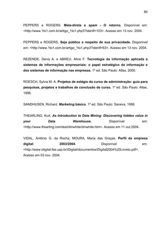 80
PEPPERS e ROGERS. Mala-direta e spam - O retorno. Disponível em:
<http://www.1to1.com.br/artigo_1to1.php3?identf=103>. Acesso em 13 nov. 2004.
PEPPERS e ROGERS. Seja público a respeito de sua privacidade. Disponível
em: <http://www.1to1.com.br/artigo_1to1.php3?identf=63>. Acesso em 13 nov. 2004.
REZENDE, Denis A. e ABREU, Aline F. Tecnologia da informação aplicada a
sistemas de informações empresariais: o papel estratégico da informação e
dos sistemas de informação nas empresas. 1º ed. São Paulo: Atlas, 2000.
ROESCH, Sylvia M. A. Projetos de estágio do curso de administração: guia para
pesquisas, projetos e trabalhos de conclusão de curso. 1º ed. São Paulo: Atlas,
1996.
SANDHUSEN, Richard. Marketing básico. 1º ed. São Paulo: Saraiva, 1998.
THEARLING, Kurt. As Introduction to Data Mining: Discovering hidden value in
your Data Warehouse. Disponível em:
<http://www.thearling.com/text/dmwhite/dmwhite.htm>. Acesso em 11 out.2004.
VIDAL, Antônio G. da Rocha; MOURA, Maria das Graças. Perfil da empresa
digital: 2003/2004. Disponível em:
<http://www.idigital.fea.usp.br/iDigital/documentos/iDigital2004%20Livreto.pdf>.
Acesso em 03 nov. 2004.
 