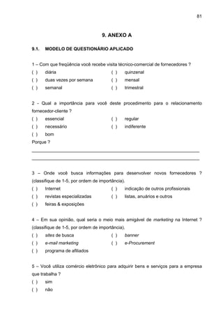 81
9. ANEXO A
9.1. MODELO DE QUESTIONÁRIO APLICADO
1 – Com que freqüência você recebe visita técnico-comercial de fornecedores ?
( ) diária ( ) quinzenal
( ) duas vezes por semana ( ) mensal
( ) semanal ( ) trimestral
2 - Qual a importância para você deste procedimento para o relacionamento
fornecedor-cliente ?
( ) essencial ( ) regular
( ) necessário ( ) indiferente
( ) bom
Porque ?
___________________________________________________________________
___________________________________________________________________
3 – Onde você busca informações para desenvolver novos fornecedores ?
(classifique de 1-5, por ordem de importância).
( ) Internet ( ) indicação de outros profissionais
( ) revistas especializadas ( ) listas, anuários e outros
( ) feiras & exposições
4 – Em sua opinião, qual seria o meio mais amigável de marketing na Internet ?
(classifique de 1-5, por ordem de importância).
( ) sites de busca ( ) banner
( ) e-mail marketing ( ) e-Procurement
( ) programa de afiliados
5 – Você utiliza comércio eletrônico para adquirir bens e serviços para a empresa
que trabalha ?
( ) sim
( ) não
 