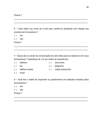 82
Porque ?
___________________________________________________________________
___________________________________________________________________
6 – Você utiliza sua conta de e-mail para manter-se atualizado com relação aos
produtos de fornecedores ?
( ) sim
( ) não
Porque ?
___________________________________________________________________
___________________________________________________________________
7 – Quais são os canais de comunicação de você utiliza para se relacionar com seus
fornecedores ? (classifique de 1-6, por ordem de importância).
( ) telefone ( ) chat online
( ) fax ( ) telegrama
( ) telefone celular ( ) visitas presenciais
( ) email
8 – Você tem o hábito de responder os questionários de avaliação enviados pelos
fornecedores ?
( ) sim
( ) não
Porque ?
___________________________________________________________________
___________________________________________________________________
 