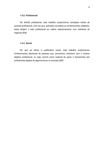 9
1.4.2. Profissional
No âmbito profissional, este trabalho proporcionou condições extras de
sucesso profissional, uma vez que, aplicados na prática os conhecimentos relatados,
estes dirigem o lado profissional ao melhor relacionamento num ambiente de
negócios B2B.
1.4.3. Social
No que se refere à justificativa social, este trabalho proporcionou
conhecimentos adicionais às pessoas que, porventura, estiverem com o mesmo
objetivo profissional, ou seja, servirá como material de apoio e treinamento aos
profissionais ligados de alguma forma no mercado B2B.
 