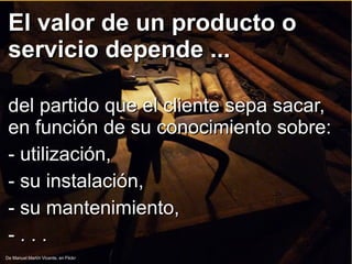 El valor de un producto oEl valor de un producto o
servicio depende ...servicio depende ...
del partido que el cliente sepa sacar,del partido que el cliente sepa sacar,
en función de su conocimiento sobre:en función de su conocimiento sobre:
- utilización,- utilización,
- su instalación,- su instalación,
- su mantenimiento,- su mantenimiento,
- . . .- . . .
De Manuel Martín Vicente, en Flickr
 