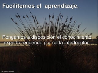 Facilitemos el aprendizaje.Facilitemos el aprendizaje.
Pongamos a disposición el conocimientoPongamos a disposición el conocimiento
experto requerido por cada interlocutor.experto requerido por cada interlocutor.
De Joaquim Carbonell
 
