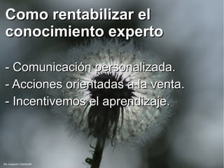 Como rentabilizar elComo rentabilizar el
conocimiento expertoconocimiento experto
- Comunicación personalizada.- Comunicación personalizada.
- Acciones orientadas a la venta.- Acciones orientadas a la venta.
- Incentivemos el aprendizaje.- Incentivemos el aprendizaje.
De Joaquim Carbonell
 