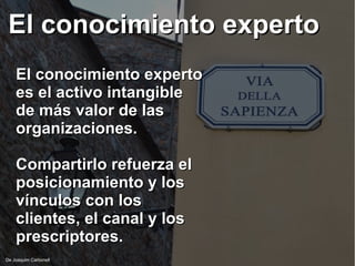 El conocimiento expertoEl conocimiento experto
De Joaquim Carbonell
El conocimiento expertoEl conocimiento experto
es el activo intangiblees el activo intangible
de más valor de lasde más valor de las
organizaciones.organizaciones.
Compartirlo refuerza elCompartirlo refuerza el
posicionamiento y losposicionamiento y los
vínculos con losvínculos con los
clientes, el canal y losclientes, el canal y los
prescriptores.prescriptores.
 