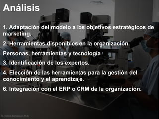 De Instituto Bernabeu en Flickr
Análisis
1. Adaptación del modelo a los objetivos estratégicos de
marketing.
2. Herramientas disponibles en la organización.
Personas, herramientas y tecnología
3. Identificación de los expertos.
4. Elección de las herramientas para la gestión del
conocimiento y el aprendizaje.
6. Integración con el ERP o CRM de la organización.
 