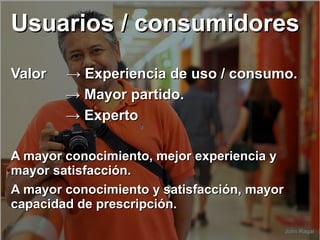 Usuarios / consumidoresUsuarios / consumidores
Valor → Experiencia de uso / consumo.Valor → Experiencia de uso / consumo.
→→ Mayor partido.Mayor partido.
→→ ExpertoExperto
A mayor conocimiento, mejor experiencia yA mayor conocimiento, mejor experiencia y
mayor satisfacción.mayor satisfacción.
A mayor conocimiento y satisfacción, mayorA mayor conocimiento y satisfacción, mayor
capacidad de prescripción.capacidad de prescripción.
 