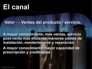 De Julian Hoyos en Flickr
El canalEl canal
Valor → Ventas del producto / servicio.Valor → Ventas del producto / servicio.
A mayor conocimiento, más ventas, servicioA mayor conocimiento, más ventas, servicio
post-venta más eficiente, menores costes depost-venta más eficiente, menores costes de
instalación, mantenimiento y reparación.instalación, mantenimiento y reparación.
A mayor conocimiento mayor capacidad deA mayor conocimiento mayor capacidad de
prescripción y credibilidad.prescripción y credibilidad.
 