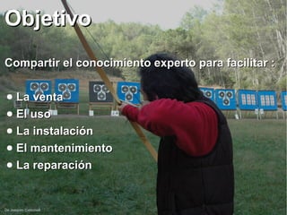 De Joaquim Carbonell
ObjetivoObjetivo
Compartir el conocimiento experto para facilitar :Compartir el conocimiento experto para facilitar :
● La ventaLa venta
● El usoEl uso
● La instalaciónLa instalación
● El mantenimientoEl mantenimiento
● La reparaciónLa reparación
 