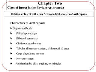 Characters of Arthropoda
 Segmented body
 Paired appendages
 Bilateral symmetry
 Chitinous exoskeleton
 Tubular alimentary system, with mouth & anus
 Open circulatory system
 Nervous system
 Respiration by gills, trachea, or spiracles
Chapter Two
Class of Insect in the Phylum Arthropoda
Relation of Insect with other Arthropods/characters of Arthropoda
 