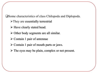 Some characteristics of class Chilopoda and Diplopoda.
They are essentially terrestrial
 Have clearly stated head.
 Other body segments are all similar.
 Contain 1 pair of antennae
 Contain 1 pair of mouth parts or jaws.
 The eyes may be plain, complex or not present.
 