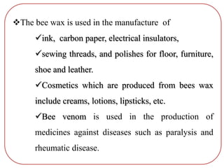 The bee wax is used in the manufacture of
ink, carbon paper, electrical insulators,
sewing threads, and polishes for floor, furniture,
shoe and leather.
Cosmetics which are produced from bees wax
include creams, lotions, lipsticks, etc.
Bee venom is used in the production of
medicines against diseases such as paralysis and
rheumatic disease.
 
