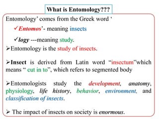Entomology’ comes from the Greek word ‘
Entomos’- meaning insects
logy ---meaning study.
Entomology is the study of insects.
Insect is derived from Latin word “insectum”which
means “ cut in to”, which refers to segmented body
Entomologists study the development, anatomy,
physiology, life history, behavior, environment, and
classification of insects.
 The impact of insects on society is enormous.
What is Entomology???
 