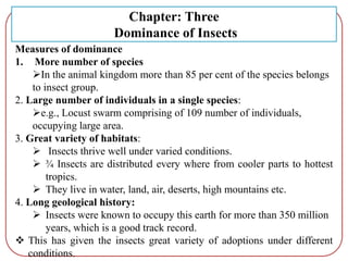 Measures of dominance
1. More number of species
In the animal kingdom more than 85 per cent of the species belongs
to insect group.
2. Large number of individuals in a single species:
e.g., Locust swarm comprising of 109 number of individuals,
occupying large area.
3. Great variety of habitats:
 Insects thrive well under varied conditions.
 ¾ Insects are distributed every where from cooler parts to hottest
tropics.
 They live in water, land, air, deserts, high mountains etc.
4. Long geological history:
 Insects were known to occupy this earth for more than 350 million
years, which is a good track record.
 This has given the insects great variety of adoptions under different
conditions.
Chapter: Three
Dominance of Insects
 