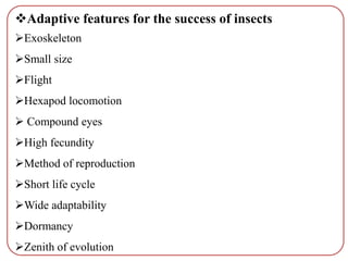 Adaptive features for the success of insects
Exoskeleton
Small size
Flight
Hexapod locomotion
 Compound eyes
High fecundity
Method of reproduction
Short life cycle
Wide adaptability
Dormancy
Zenith of evolution
 