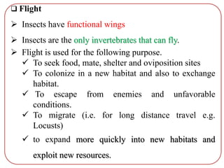  Flight
 Insects have functional wings
 Insects are the only invertebrates that can fly.
 Flight is used for the following purpose.
 To seek food, mate, shelter and oviposition sites
 To colonize in a new habitat and also to exchange
habitat.
 To escape from enemies and unfavorable
conditions.
 To migrate (i.e. for long distance travel e.g.
Locusts)
 to expand more quickly into new habitats and
exploit new resources.
 