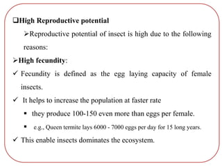 High Reproductive potential
Reproductive potential of insect is high due to the following
reasons:
High fecundity:
 Fecundity is defined as the egg laying capacity of female
insects.
 It helps to increase the population at faster rate
 they produce 100-150 even more than eggs per female.
 e.g., Queen termite lays 6000 - 7000 eggs per day for 15 long years.
 This enable insects dominates the ecosystem.
 