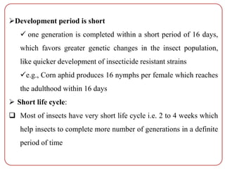 Development period is short
 one generation is completed within a short period of 16 days,
which favors greater genetic changes in the insect population,
like quicker development of insecticide resistant strains
e.g., Corn aphid produces 16 nymphs per female which reaches
the adulthood within 16 days
 Short life cycle:
 Most of insects have very short life cycle i.e. 2 to 4 weeks which
help insects to complete more number of generations in a definite
period of time
 