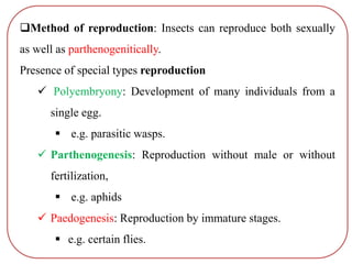 Method of reproduction: Insects can reproduce both sexually
as well as parthenogenitically.
Presence of special types reproduction
 Polyembryony: Development of many individuals from a
single egg.
 e.g. parasitic wasps.
 Parthenogenesis: Reproduction without male or without
fertilization,
 e.g. aphids
 Paedogenesis: Reproduction by immature stages.
 e.g. certain flies.
 