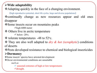 Wide adaptability
Adapting quickly in the face of a changing environment.
(high reproductive potential, short life cycles, large and diverse populations)
continually change as new resources appear and old ones
disappear
Some insects occur on mountains peaks
high 6000 meter
 Others live in arctic temperature
 below -20oc.
 tolerate temperatures -48 to 52oc.
 They are also well adapted to dry & hot (xerophytic) conditions
of deserts
Pests developed resistance to chemical and biological insecticides
Dormancy
Some insects’ species have arrested development
Occur environmental conditions are unsuitable
such as
 seasonal extremes of high or low temperatures
drought.
 