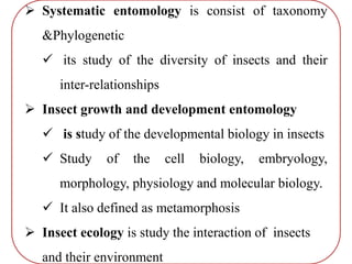  Systematic entomology is consist of taxonomy
&Phylogenetic
 its study of the diversity of insects and their
inter-relationships
 Insect growth and development entomology
 is study of the developmental biology in insects
 Study of the cell biology, embryology,
morphology, physiology and molecular biology.
 It also defined as metamorphosis
 Insect ecology is study the interaction of insects
and their environment
 