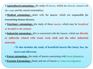 Agricultural entomology- the study of insects, which are directly related with
the crops and the stored commodities.
Medical entomology- deals with the insects, which are responsible for
transmitting human diseases.
Veterinary entomology- the study of those insects, which may be beneficial
or harmful to the animals.
Industrial entomology- this is concerned with the insects, which are directly
or indirectly related with wood, wool, cloth and the other industrial
materials.
It also includes the study of beneficial insects like honey bee, lac
insect and silkworm.
Forest entomology- the study of insects concerning with forest plantation.
Forensic Entomology- Study and use of insects in crime investigations.
 