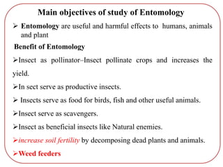  Entomology are useful and harmful effects to humans, animals
and plant
Benefit of Entomology
Insect as pollinator–Insect pollinate crops and increases the
yield.
In sect serve as productive insects.
 Insects serve as food for birds, fish and other useful animals.
Insect serve as scavengers.
Insect as beneficial insects like Natural enemies.
increase soil fertility by decomposing dead plants and animals.
Weed feeders
Main objectives of study of Entomology
 