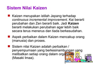 Sistem Nilai Kaizen
 Kaizen merupakan istilah Jepang terhadap
continuous incremental improvement. Kai berarti
perubahan dan Zen berarti baik. Jadi Kaizen
berarti melakukan perubahan agar lebih baik
secara terus menerus dan tiada berkesudahan.
 Aspek perbaikan dalam Kaizen mencakup orang
(manusia) dan proses.
 Sistem nilai Kaizen adalah perbaikan /
penyempurnaan yang berkesinambungan yang
melibatkan setiap orang dalam organisasi
(Masaki Imaa).
 