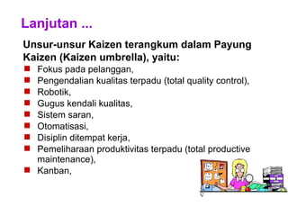 Lanjutan ...
Unsur-unsur Kaizen terangkum dalam Payung
Kaizen (Kaizen umbrella), yaitu:
 Fokus pada pelanggan,
 Pengendalian kualitas terpadu (total quality control),
 Robotik,
 Gugus kendali kualitas,
 Sistem saran,
 Otomatisasi,
 Disiplin ditempat kerja,
 Pemeliharaan produktivitas terpadu (total productive
maintenance),
 Kanban,
 