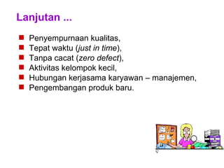 Lanjutan ...
 Penyempurnaan kualitas,
 Tepat waktu (just in time),
 Tanpa cacat (zero defect),
 Aktivitas kelompok kecil,
 Hubungan kerjasama karyawan – manajemen,
 Pengembangan produk baru.
 