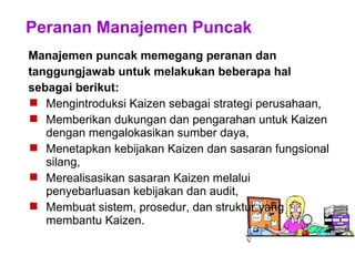 Peranan Manajemen Puncak
Manajemen puncak memegang peranan dan
tanggungjawab untuk melakukan beberapa hal
sebagai berikut:
 Mengintroduksi Kaizen sebagai strategi perusahaan,
 Memberikan dukungan dan pengarahan untuk Kaizen
dengan mengalokasikan sumber daya,
 Menetapkan kebijakan Kaizen dan sasaran fungsional
silang,
 Merealisasikan sasaran Kaizen melalui
penyebarluasan kebijakan dan audit,
 Membuat sistem, prosedur, dan struktur yang
membantu Kaizen.
 