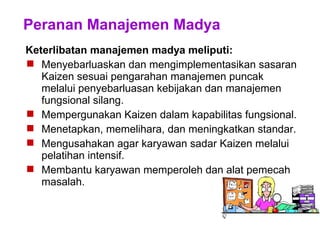 Peranan Manajemen Madya
Keterlibatan manajemen madya meliputi:
 Menyebarluaskan dan mengimplementasikan sasaran
Kaizen sesuai pengarahan manajemen puncak
melalui penyebarluasan kebijakan dan manajemen
fungsional silang.
 Mempergunakan Kaizen dalam kapabilitas fungsional.
 Menetapkan, memelihara, dan meningkatkan standar.
 Mengusahakan agar karyawan sadar Kaizen melalui
pelatihan intensif.
 Membantu karyawan memperoleh dan alat pemecah
masalah.
 