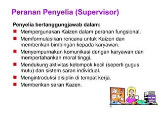 Peranan Penyelia (Supervisor)
Penyelia bertanggungjawab dalam:
 Mempergunakan Kaizen dalam peranan fungsional.
 Memformulasikan rencana untuk Kaizen dan
memberikan bimbingan kepada karyawan.
 Menyempurnakan komunikasi dengan karyawan dan
mempertahankan moral tinggi.
 Mendukung aktivitas kelompok kecil (seperti gugus
mutu) dan sistem saran individual.
 Mengintroduksi disiplin di tempat kerja.
 Memberikan saran Kazen.
 