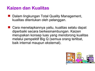 Kaizen dan Kualitas
 Dalam lingkungan Total Quality Management,
kualitas ditentukan oleh pelanggan.
 Cara menetapkannya yaitu, kualitas selalu dapat
diperbaiki secara berkesinambungan. Kaizen
merupakan konsep luas yang mendorong kualitas
melalui perspektif Big Q (semua orang terlibat,
baik internal maupun eksternal).
 