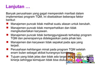 Lanjutan …
Banyak perusahaan yang gagal memperoleh manfaat dalam
implementasi program TQM, ini disebabkan beberapa faktor
berikut:
 Manajemen puncak tidak melihat suatu alasan untuk berubah.
 Manajemen puncak tidak memperhatikan dan tidak
mengikutsertakan karyawan.
 Manajemen puncak tidak bertanggungjawab terhadap program
TQM dan penerapannya didelegasikan pada pihak lain.
 Manajemen dan karyawan tidak sepakat pada apa yang
terjadi.
 Perusahaan kehilangan minat pada program TQM setelah
enam bulan sebagai akibat kurangnya komitmen.
 Tujuan yang tidak jelas dan tidak ada target atau pengukuran
kinerja sehingga kemajuan tidak bisa diukur.
 