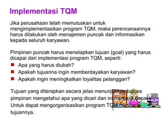 Implementasi TQM
Jika perusahaan telah memutuskan untuk
mengimplementasikan program TQM, maka perencanaannya
harus dilakukan oleh menajemen puncak dan informasikan
kepada seluruh karyawan.
Pimpinan puncak harus menetapkan tujuan (goal) yang harus
dicapai dari implementasi program TQM, seperti:
 Apa yang harus diubah?
 Apakah tujuanna ingin memberdayakan karyawan?
 Apakah ingin meningkatkan loyalitas pelanggan?
Tujuan yang diterapkan secara jelas menunjukkan bahwa
pimpinan mengetahui apa yang dicari dan ini menjajdi dasar
Untuk dapat mengorganisasikan program TQM mencapai
tujuannya.
 